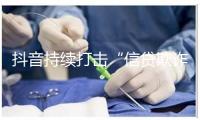 抖音持续打击“信贷欺诈” 提醒勿信“零门槛”贷款